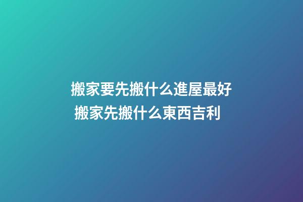 搬家要先搬什么進屋最好 搬家先搬什么東西吉利